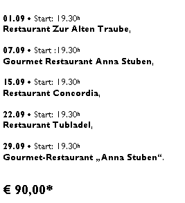 Textfeld: 01.09  Start: 19.30h Restaurant Zur Alten Traube, 07.09  Start :19.30h Gourmet Restaurant Anna Stuben, 15.09  Start: 19.30h Restaurant Concordia, 22.09  Start: 19.30h Restaurant Tubladel, 29.09  Start: 19.30h  Gourmet-Restaurant Anna Stuben. 90,00*